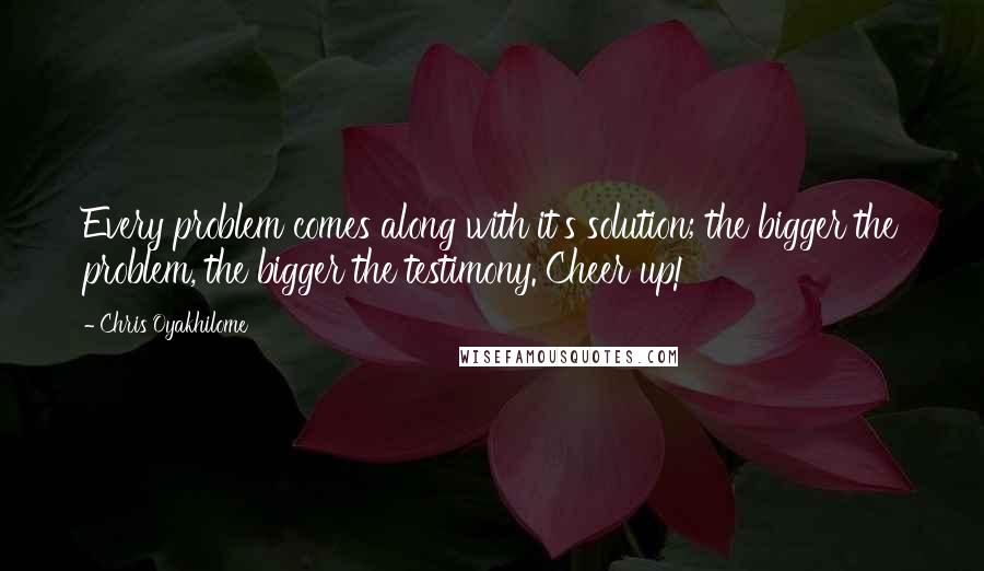 Chris Oyakhilome Quotes: Every problem comes along with it's solution; the bigger the problem, the bigger the testimony. Cheer up!