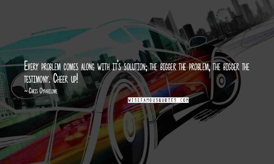 Chris Oyakhilome Quotes: Every problem comes along with it's solution; the bigger the problem, the bigger the testimony. Cheer up!