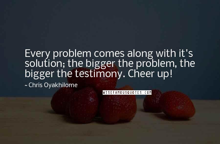 Chris Oyakhilome Quotes: Every problem comes along with it's solution; the bigger the problem, the bigger the testimony. Cheer up!