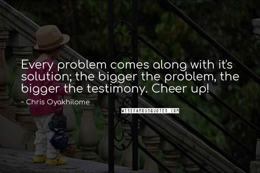 Chris Oyakhilome Quotes: Every problem comes along with it's solution; the bigger the problem, the bigger the testimony. Cheer up!