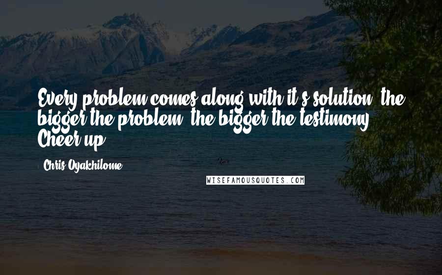 Chris Oyakhilome Quotes: Every problem comes along with it's solution; the bigger the problem, the bigger the testimony. Cheer up!