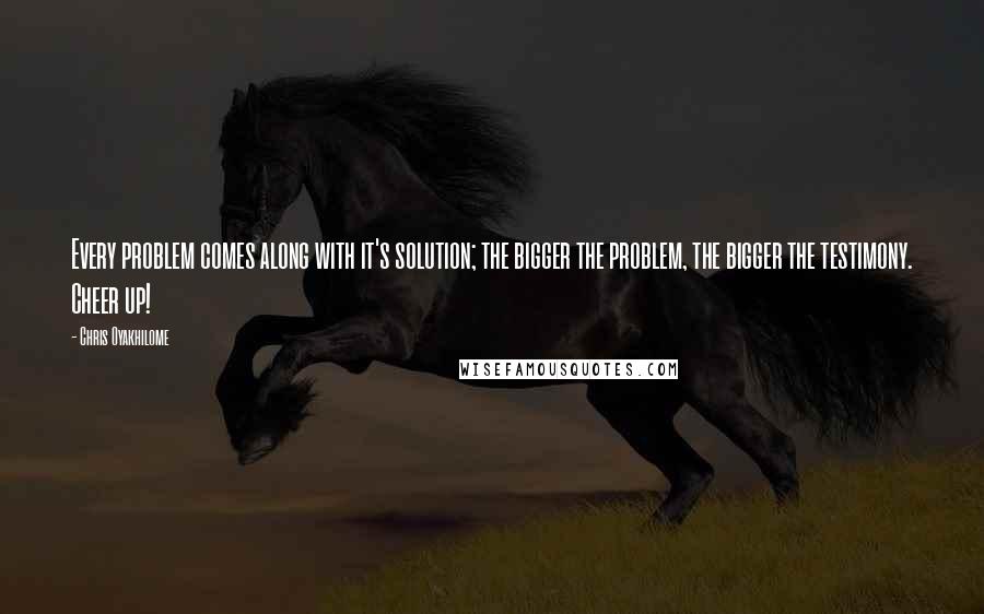 Chris Oyakhilome Quotes: Every problem comes along with it's solution; the bigger the problem, the bigger the testimony. Cheer up!