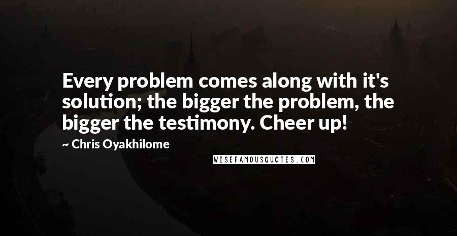 Chris Oyakhilome Quotes: Every problem comes along with it's solution; the bigger the problem, the bigger the testimony. Cheer up!