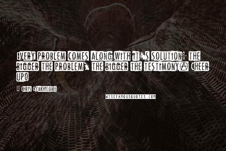 Chris Oyakhilome Quotes: Every problem comes along with it's solution; the bigger the problem, the bigger the testimony. Cheer up!