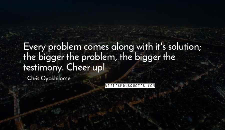 Chris Oyakhilome Quotes: Every problem comes along with it's solution; the bigger the problem, the bigger the testimony. Cheer up!