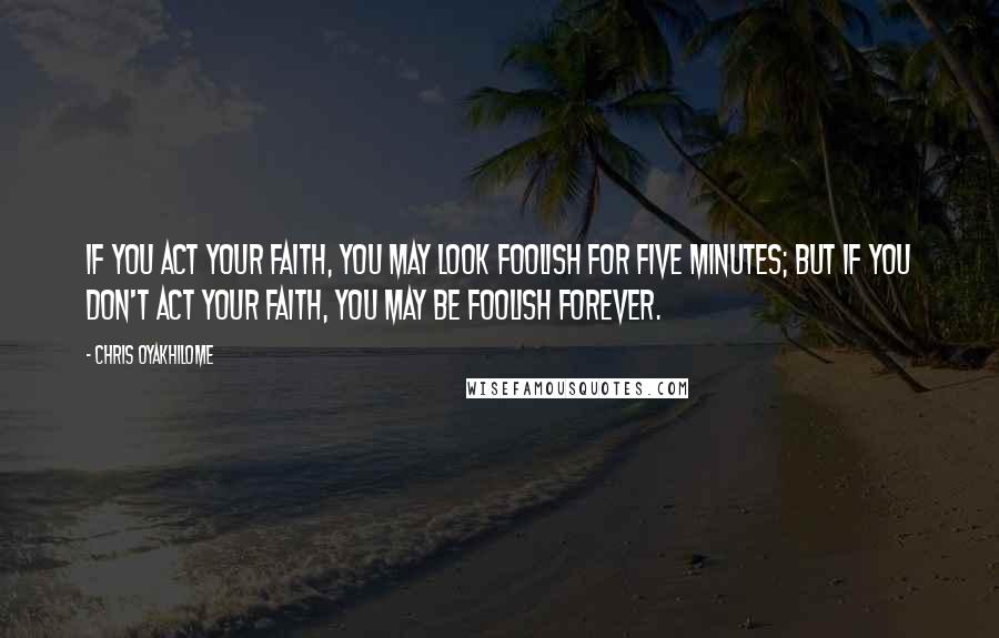 Chris Oyakhilome Quotes: If you act your faith, you may look foolish for five minutes; but if you don't act your faith, you may be foolish forever.