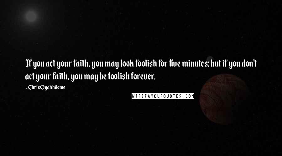 Chris Oyakhilome Quotes: If you act your faith, you may look foolish for five minutes; but if you don't act your faith, you may be foolish forever.