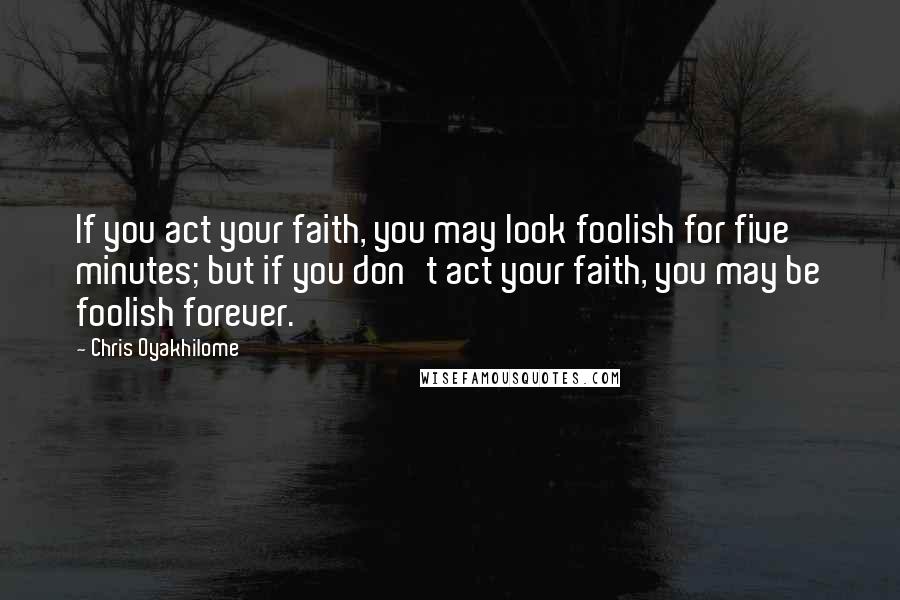 Chris Oyakhilome Quotes: If you act your faith, you may look foolish for five minutes; but if you don't act your faith, you may be foolish forever.