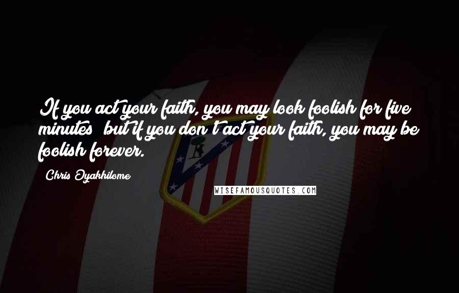 Chris Oyakhilome Quotes: If you act your faith, you may look foolish for five minutes; but if you don't act your faith, you may be foolish forever.