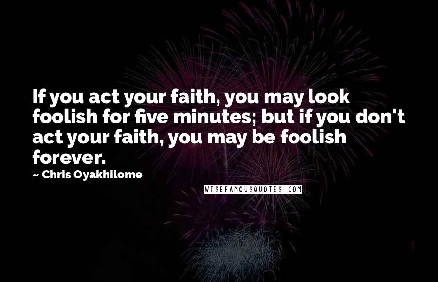 Chris Oyakhilome Quotes: If you act your faith, you may look foolish for five minutes; but if you don't act your faith, you may be foolish forever.