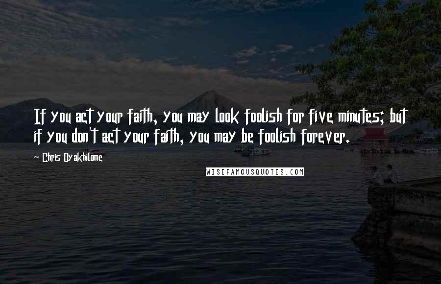 Chris Oyakhilome Quotes: If you act your faith, you may look foolish for five minutes; but if you don't act your faith, you may be foolish forever.