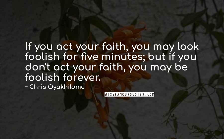 Chris Oyakhilome Quotes: If you act your faith, you may look foolish for five minutes; but if you don't act your faith, you may be foolish forever.