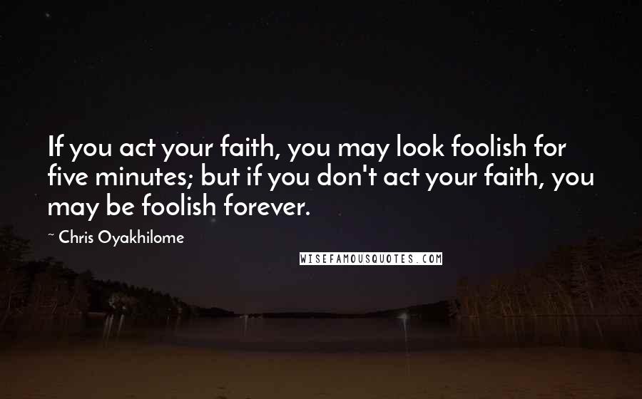 Chris Oyakhilome Quotes: If you act your faith, you may look foolish for five minutes; but if you don't act your faith, you may be foolish forever.