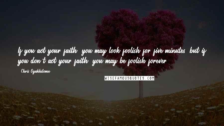 Chris Oyakhilome Quotes: If you act your faith, you may look foolish for five minutes; but if you don't act your faith, you may be foolish forever.