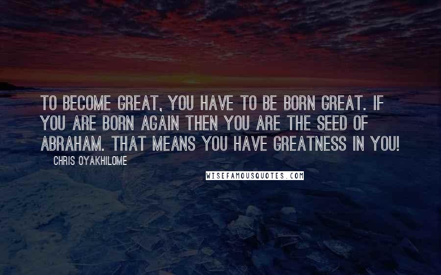 Chris Oyakhilome Quotes: To become great, you have to be born great. If you are born again then you are the seed of Abraham. That means you have greatness in you!