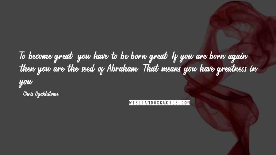 Chris Oyakhilome Quotes: To become great, you have to be born great. If you are born again then you are the seed of Abraham. That means you have greatness in you!