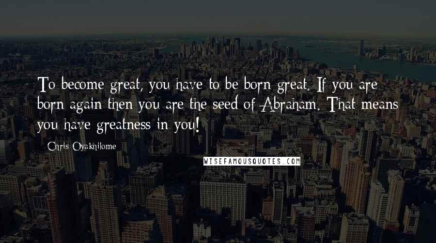 Chris Oyakhilome Quotes: To become great, you have to be born great. If you are born again then you are the seed of Abraham. That means you have greatness in you!