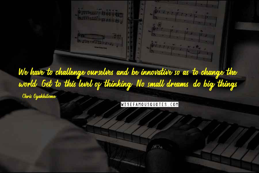 Chris Oyakhilome Quotes: We have to challenge ourselves and be innovative so as to change the world. Get to this level of thinking. No small dreams, do big things!