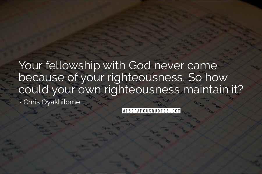 Chris Oyakhilome Quotes: Your fellowship with God never came because of your righteousness. So how could your own righteousness maintain it?