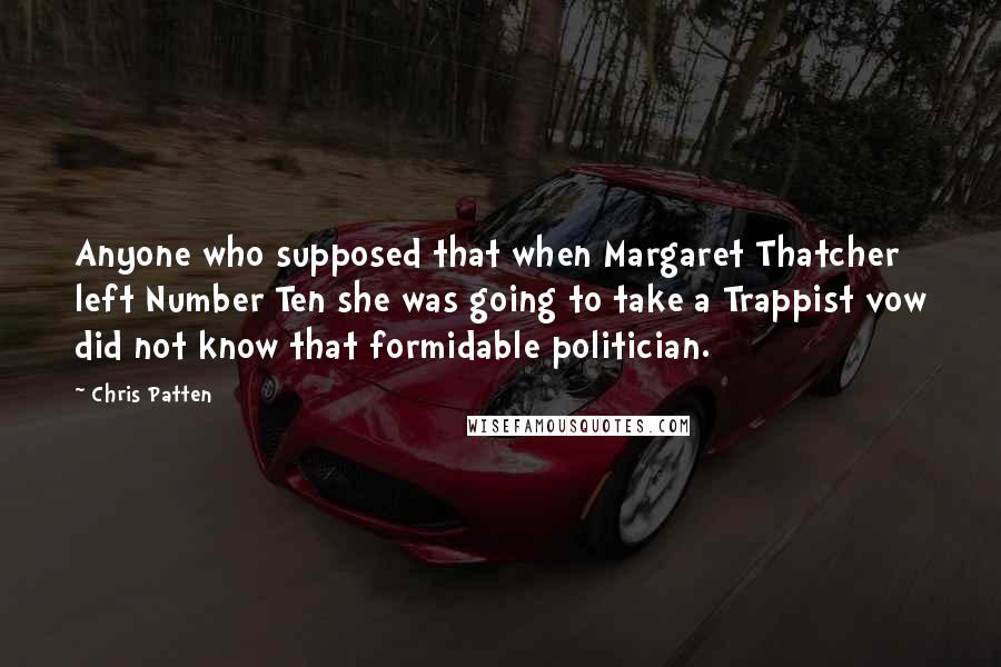 Chris Patten Quotes: Anyone who supposed that when Margaret Thatcher left Number Ten she was going to take a Trappist vow did not know that formidable politician.