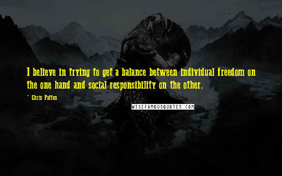 Chris Patten Quotes: I believe in trying to get a balance between individual freedom on the one hand and social responsibility on the other.