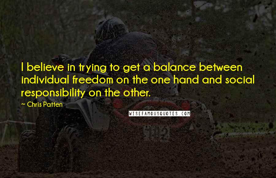 Chris Patten Quotes: I believe in trying to get a balance between individual freedom on the one hand and social responsibility on the other.