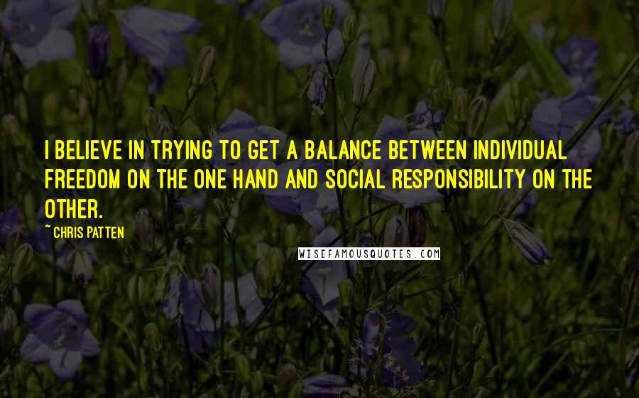 Chris Patten Quotes: I believe in trying to get a balance between individual freedom on the one hand and social responsibility on the other.