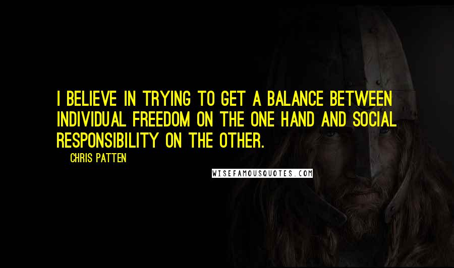 Chris Patten Quotes: I believe in trying to get a balance between individual freedom on the one hand and social responsibility on the other.