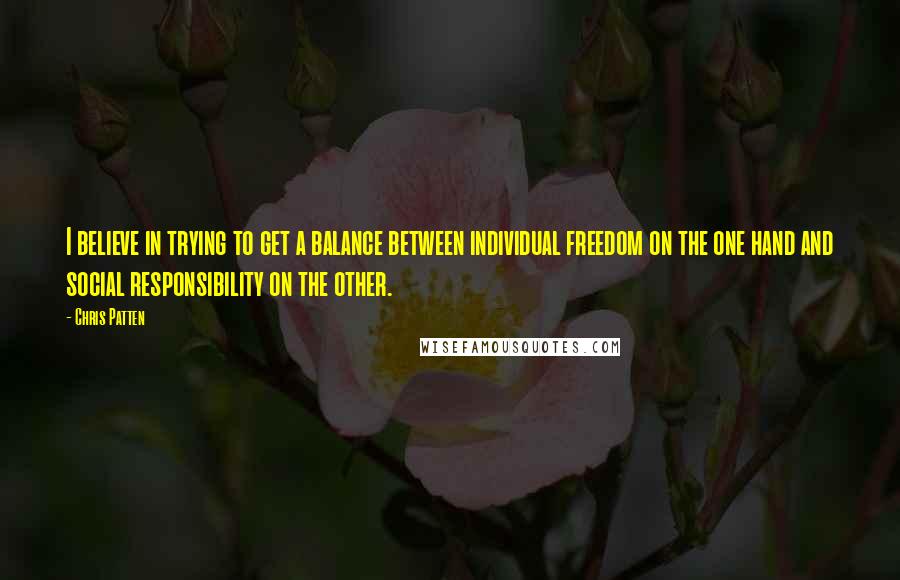 Chris Patten Quotes: I believe in trying to get a balance between individual freedom on the one hand and social responsibility on the other.