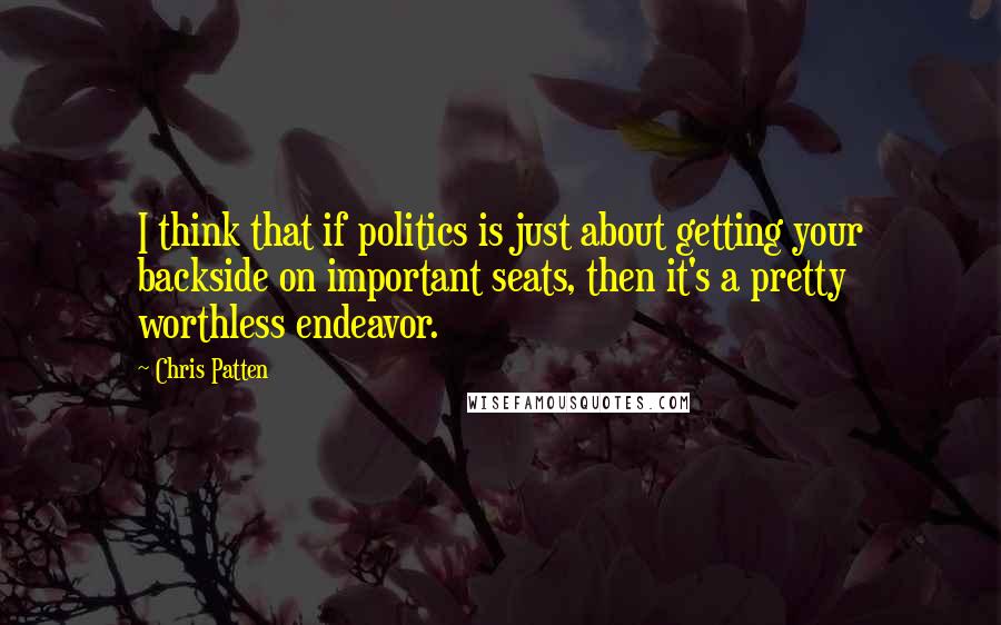 Chris Patten Quotes: I think that if politics is just about getting your backside on important seats, then it's a pretty worthless endeavor.