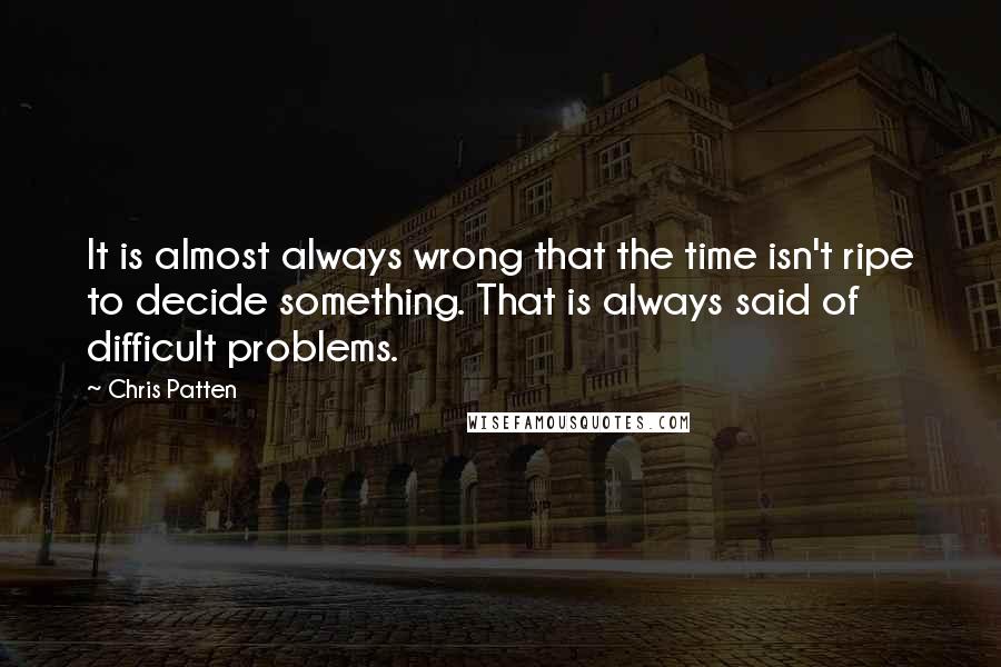 Chris Patten Quotes: It is almost always wrong that the time isn't ripe to decide something. That is always said of difficult problems.