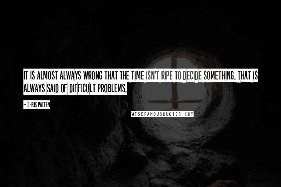 Chris Patten Quotes: It is almost always wrong that the time isn't ripe to decide something. That is always said of difficult problems.