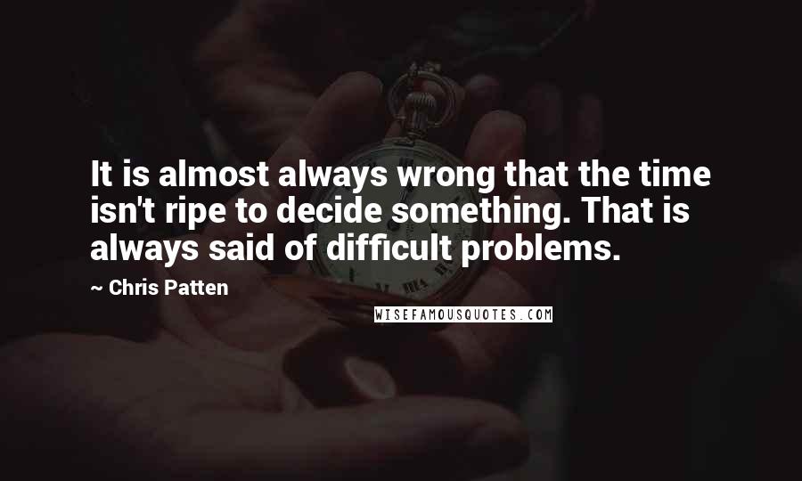 Chris Patten Quotes: It is almost always wrong that the time isn't ripe to decide something. That is always said of difficult problems.