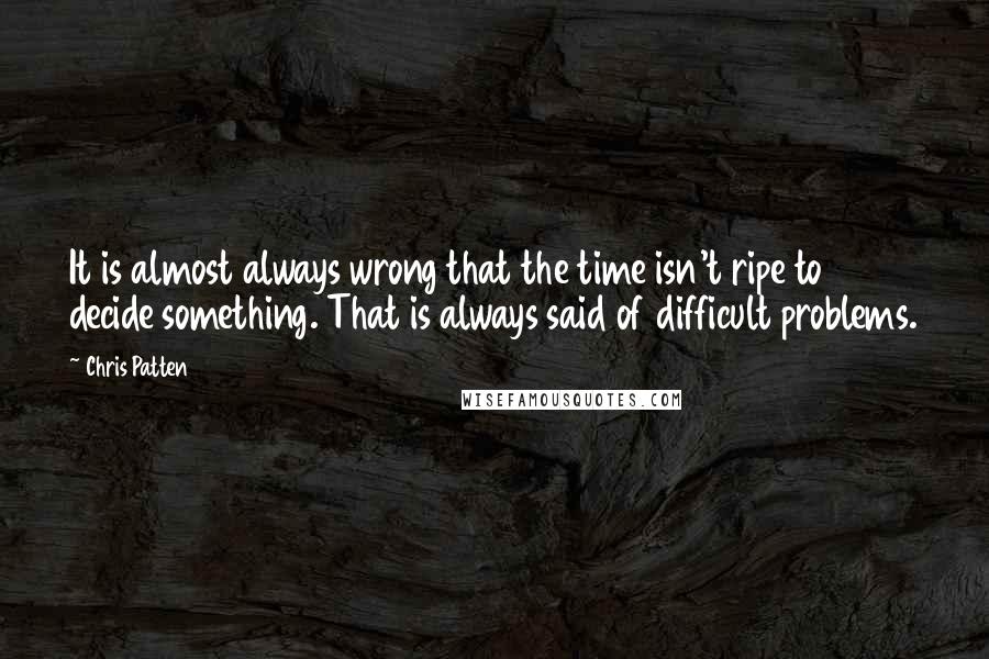 Chris Patten Quotes: It is almost always wrong that the time isn't ripe to decide something. That is always said of difficult problems.