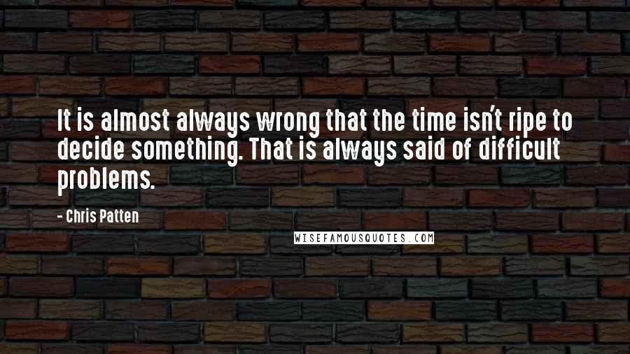 Chris Patten Quotes: It is almost always wrong that the time isn't ripe to decide something. That is always said of difficult problems.