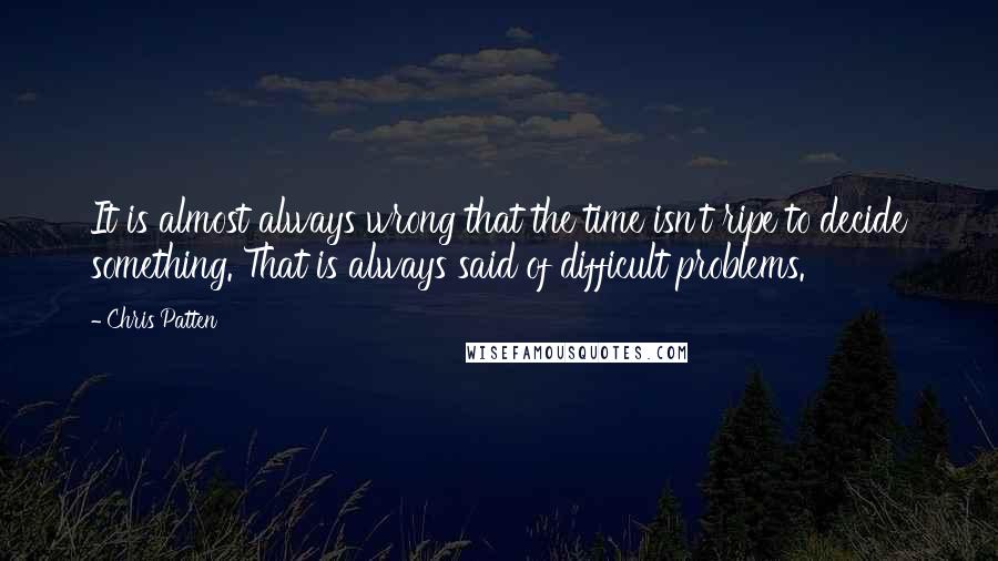 Chris Patten Quotes: It is almost always wrong that the time isn't ripe to decide something. That is always said of difficult problems.