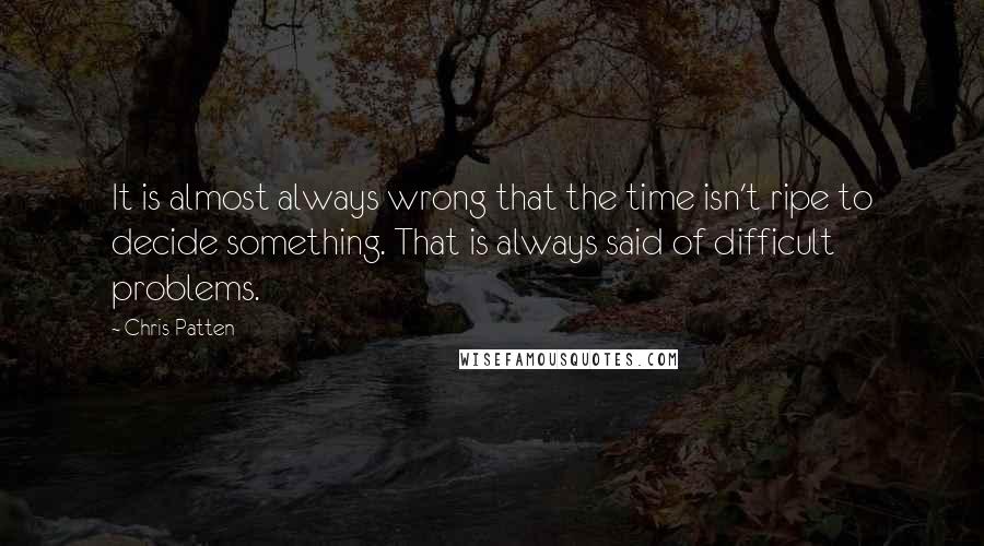 Chris Patten Quotes: It is almost always wrong that the time isn't ripe to decide something. That is always said of difficult problems.