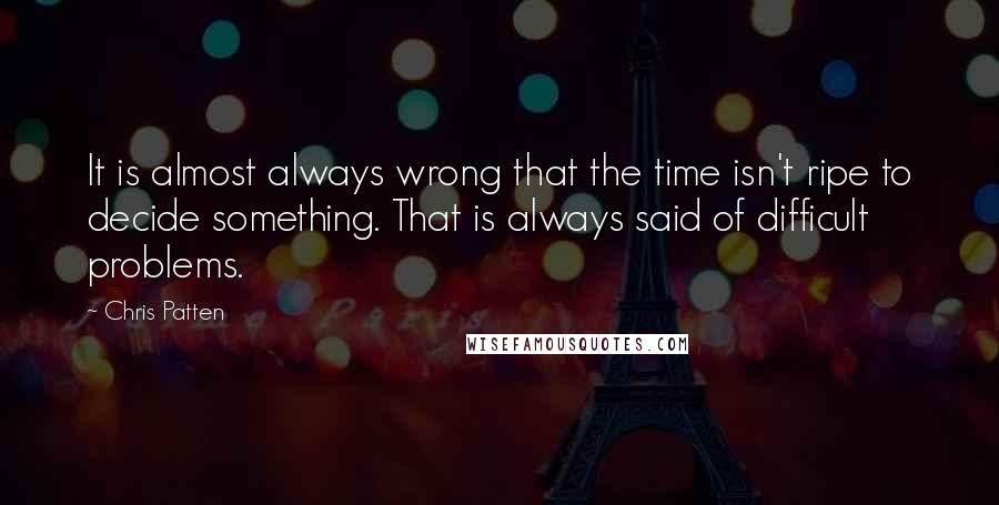 Chris Patten Quotes: It is almost always wrong that the time isn't ripe to decide something. That is always said of difficult problems.