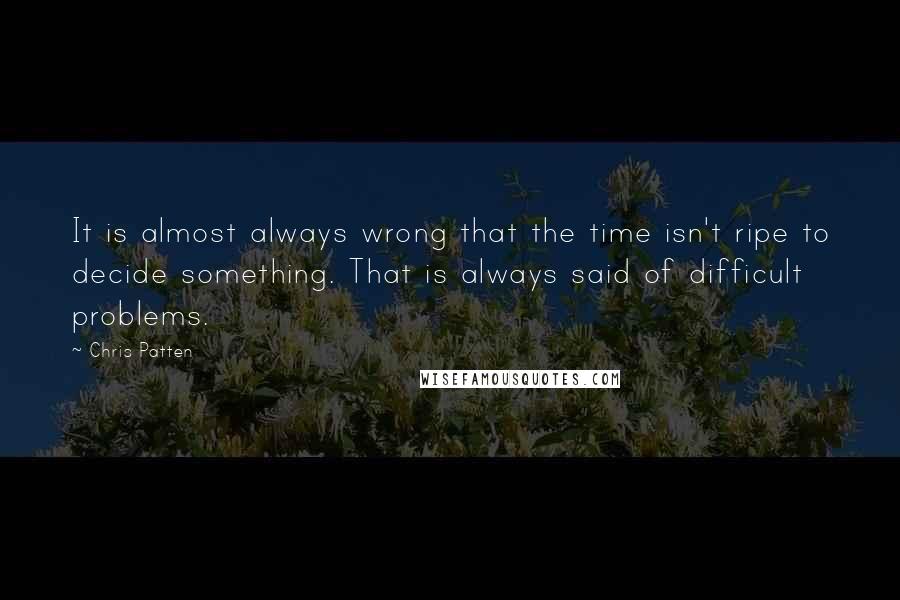Chris Patten Quotes: It is almost always wrong that the time isn't ripe to decide something. That is always said of difficult problems.