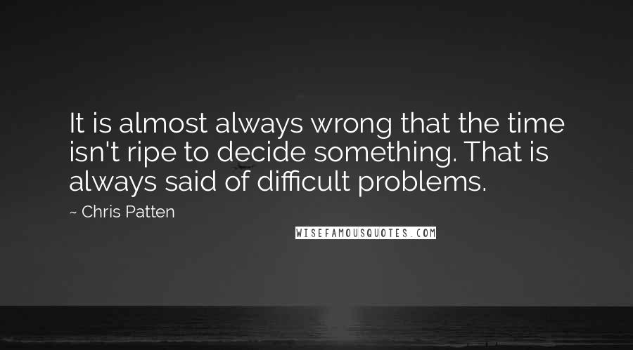 Chris Patten Quotes: It is almost always wrong that the time isn't ripe to decide something. That is always said of difficult problems.