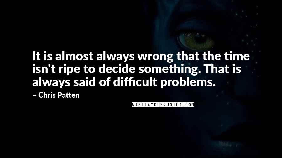 Chris Patten Quotes: It is almost always wrong that the time isn't ripe to decide something. That is always said of difficult problems.