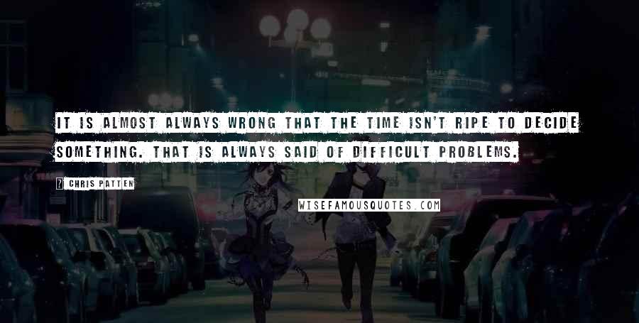 Chris Patten Quotes: It is almost always wrong that the time isn't ripe to decide something. That is always said of difficult problems.