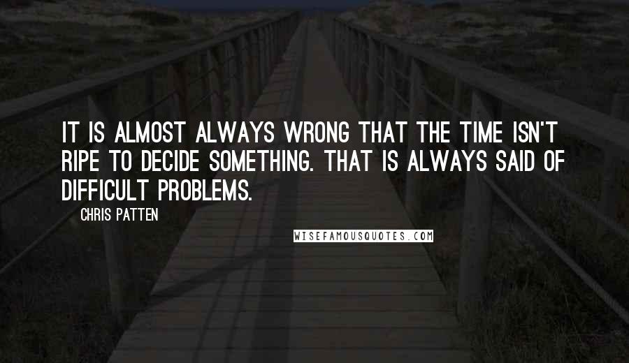 Chris Patten Quotes: It is almost always wrong that the time isn't ripe to decide something. That is always said of difficult problems.