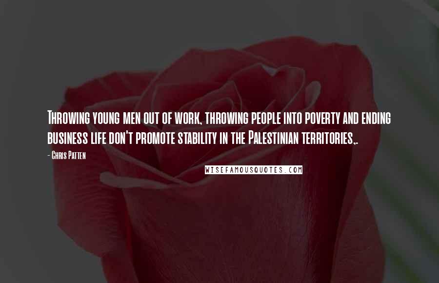 Chris Patten Quotes: Throwing young men out of work, throwing people into poverty and ending business life don't promote stability in the Palestinian territories,.