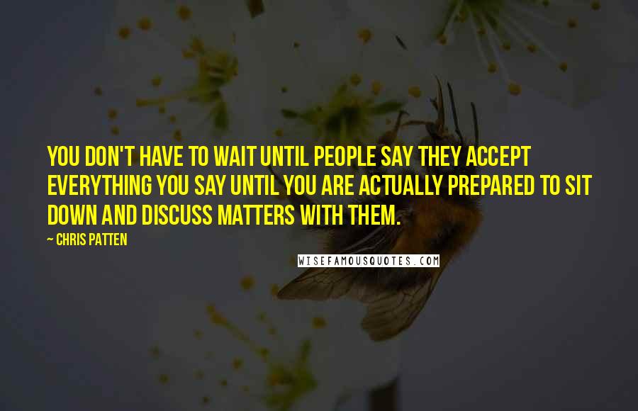 Chris Patten Quotes: You don't have to wait until people say they accept everything you say until you are actually prepared to sit down and discuss matters with them.