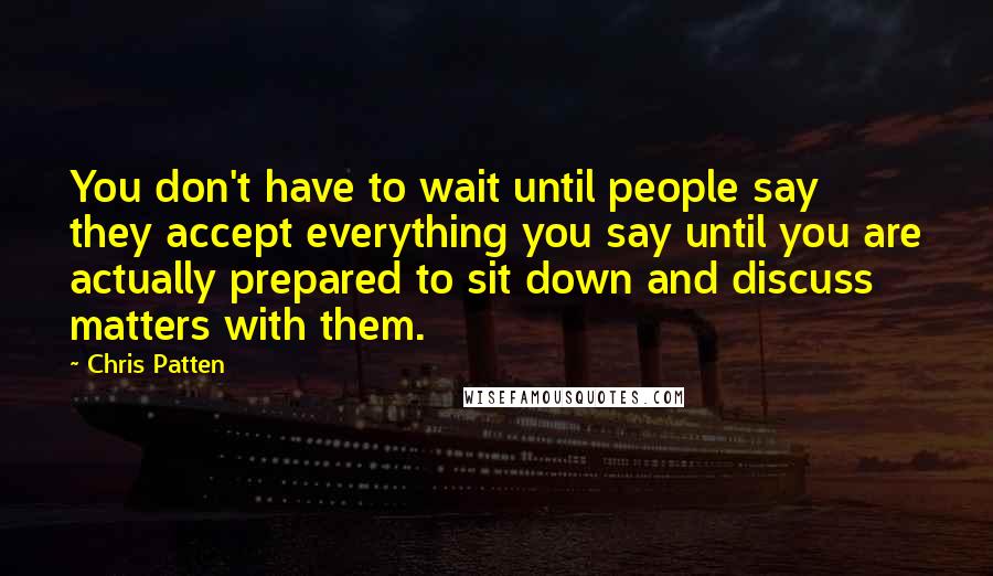 Chris Patten Quotes: You don't have to wait until people say they accept everything you say until you are actually prepared to sit down and discuss matters with them.