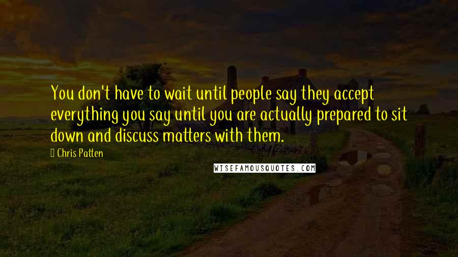 Chris Patten Quotes: You don't have to wait until people say they accept everything you say until you are actually prepared to sit down and discuss matters with them.