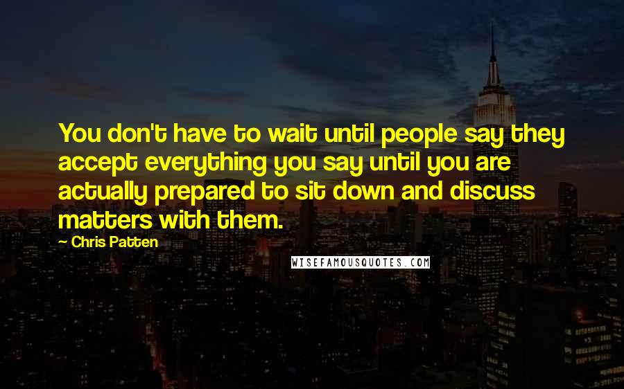 Chris Patten Quotes: You don't have to wait until people say they accept everything you say until you are actually prepared to sit down and discuss matters with them.