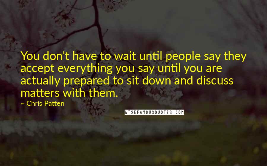 Chris Patten Quotes: You don't have to wait until people say they accept everything you say until you are actually prepared to sit down and discuss matters with them.