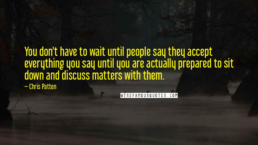 Chris Patten Quotes: You don't have to wait until people say they accept everything you say until you are actually prepared to sit down and discuss matters with them.